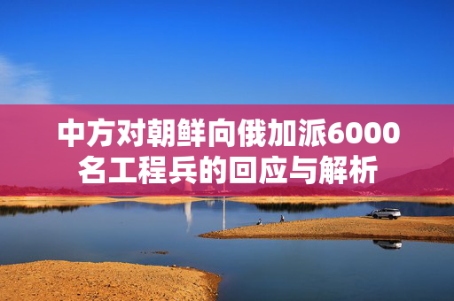 中方对朝鲜向俄加派6000名工程兵的回应与解析