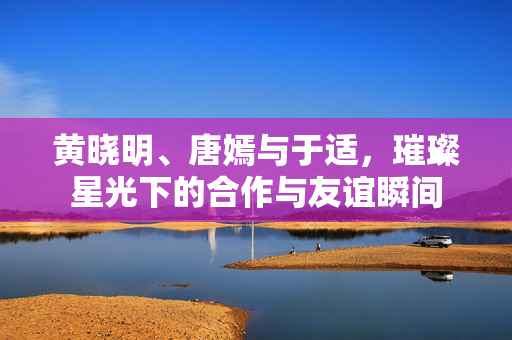 黄晓明、唐嫣与于适，璀璨星光下的合作与友谊瞬间