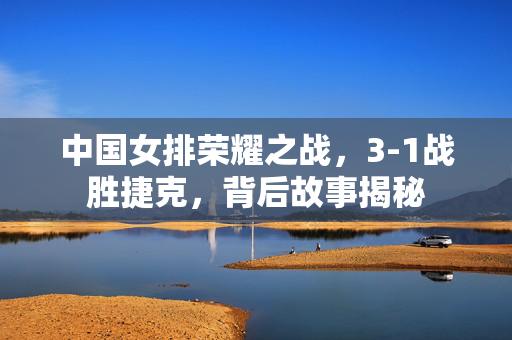 中国女排荣耀之战，3-1战胜捷克，背后故事揭秘