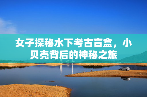 女子探秘水下考古盲盒，小贝壳背后的神秘之旅