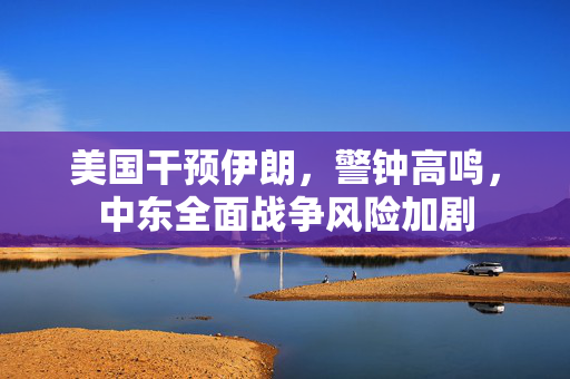 美国干预伊朗，警钟高鸣，中东全面战争风险加剧