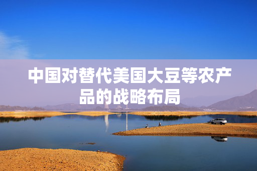 中国对替代美国大豆等农产品的战略布局