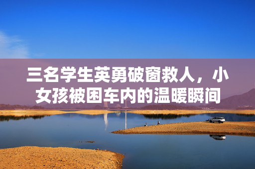 三名学生英勇破窗救人，小女孩被困车内的温暖瞬间