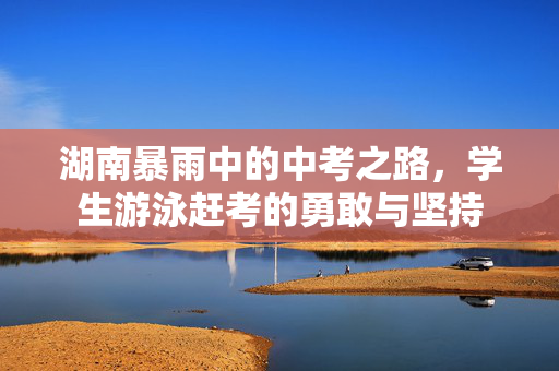 湖南暴雨中的中考之路，学生游泳赶考的勇敢与坚持