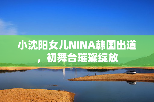 小沈阳女儿NINA韩国出道，初舞台璀璨绽放