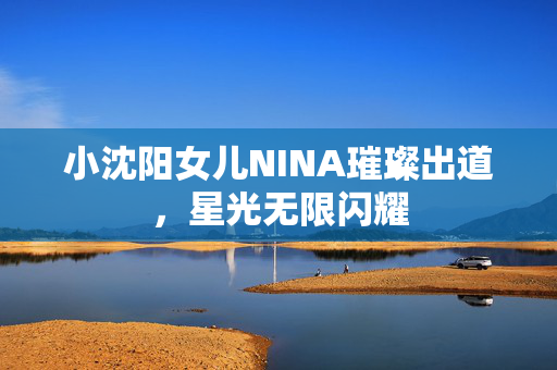 小沈阳女儿NINA璀璨出道，星光无限闪耀