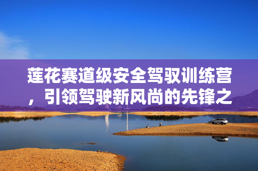 莲花赛道级安全驾驭训练营，引领驾驶新风尚的先锋之路