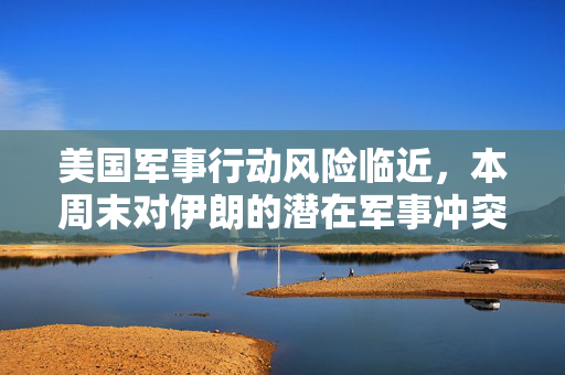 美国军事行动风险临近，本周末对伊朗的潜在军事冲突深度解析