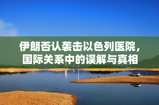 伊朗否认袭击以色列医院，国际关系中的误解与真相
