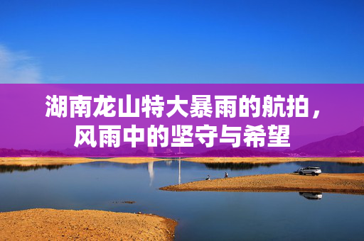 湖南龙山特大暴雨的航拍，风雨中的坚守与希望