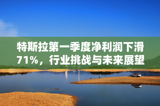 特斯拉第一季度净利润下滑71%，行业挑战与未来展望