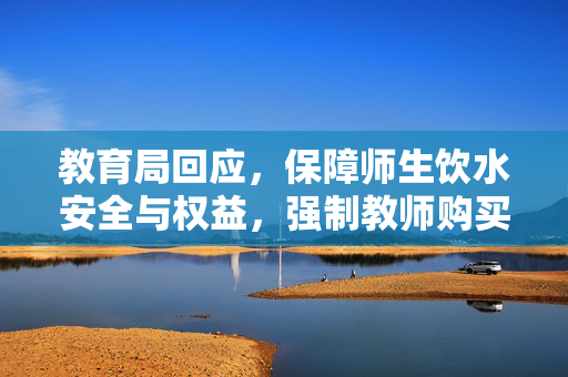 教育局回应，保障师生饮水安全与权益，强制教师购买当地矿泉水背后的双重考量