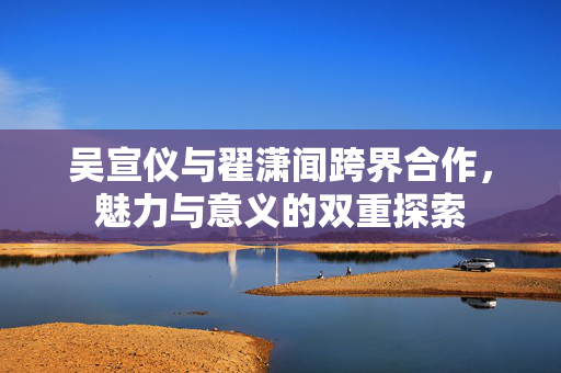 吴宣仪与翟潇闻跨界合作，魅力与意义的双重探索