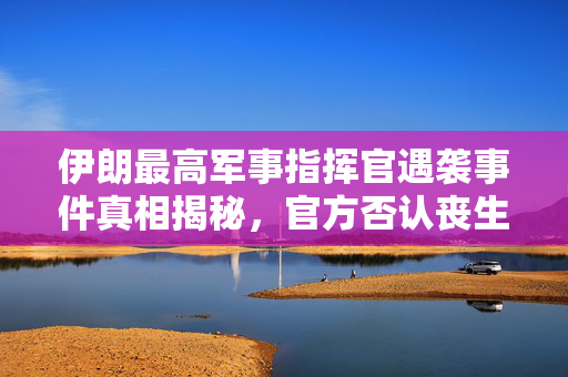 伊朗最高军事指挥官遇袭事件真相揭秘，官方否认丧生