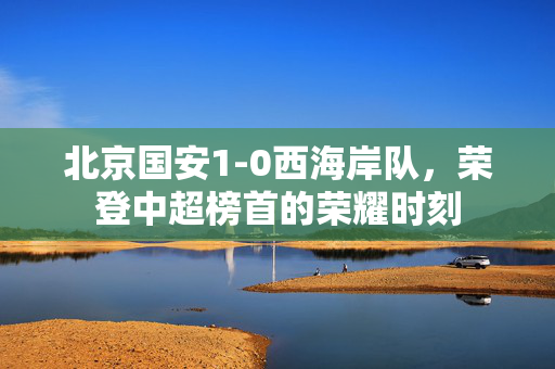 北京国安1-0西海岸队，荣登中超榜首的荣耀时刻