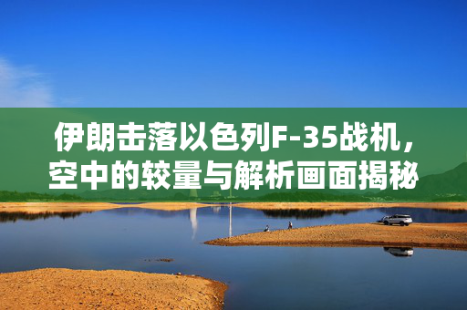 伊朗击落以色列F-35战机，空中的较量与解析画面揭秘