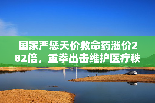国家严惩天价救命药涨价282倍，重拳出击维护医疗秩序