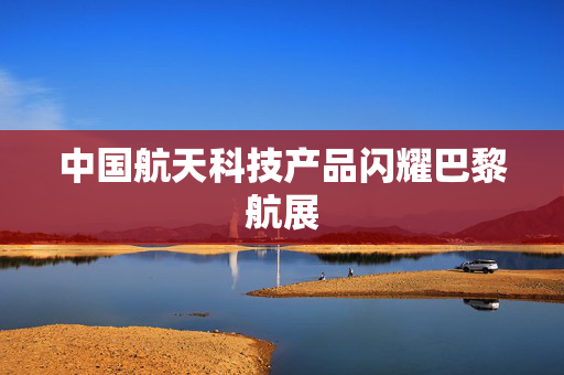 中国航天科技产品闪耀巴黎航展