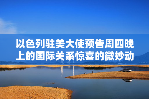 以色列驻美大使预告周四晚上的国际关系惊喜的微妙动向解析