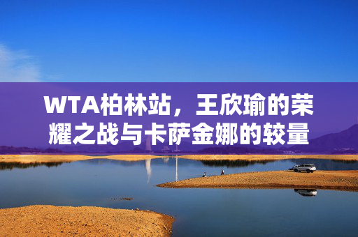 WTA柏林站，王欣瑜的荣耀之战与卡萨金娜的较量