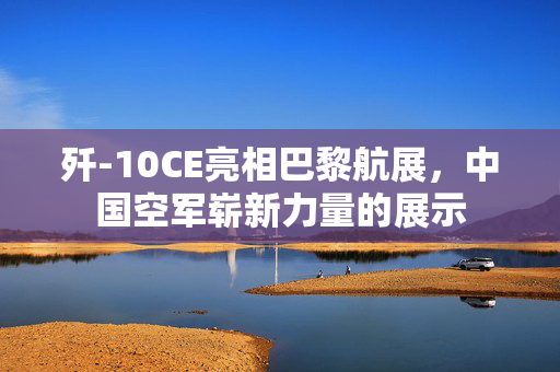 歼-10CE亮相巴黎航展，中国空军崭新力量的展示