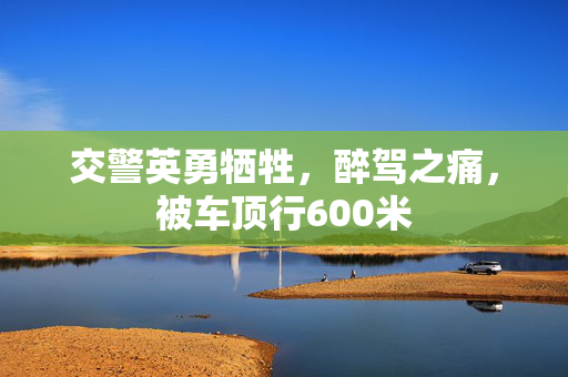 交警英勇牺牲，醉驾之痛，被车顶行600米