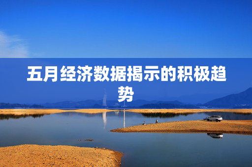 五月经济数据揭示的积极趋势
