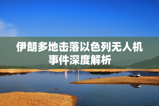 伊朗多地击落以色列无人机事件深度解析