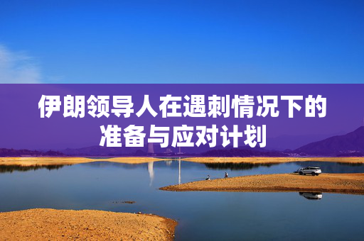 伊朗领导人在遇刺情况下的准备与应对计划