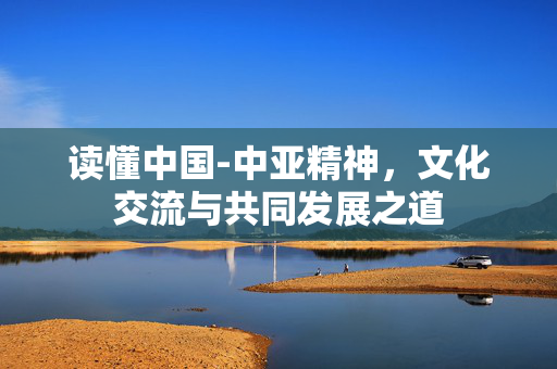 读懂中国-中亚精神，文化交流与共同发展之道