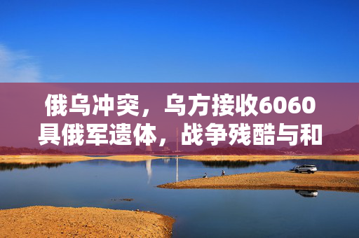 俄乌冲突，乌方接收6060具俄军遗体，战争残酷与和平的呼唤