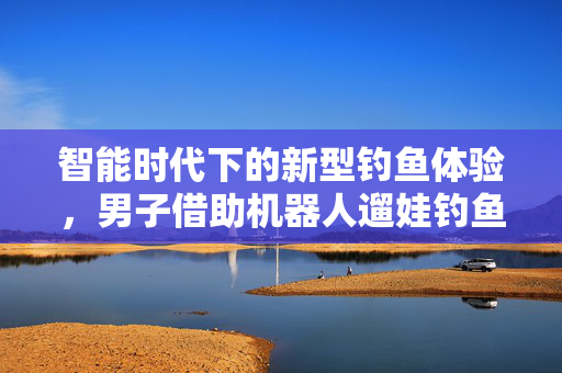 智能时代下的新型钓鱼体验，男子借助机器人遛娃钓鱼