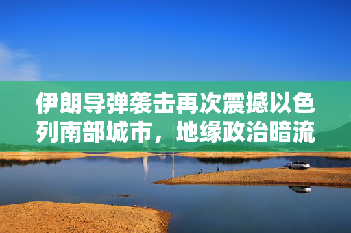 伊朗导弹袭击再次震撼以色列南部城市，地缘政治暗流涌动