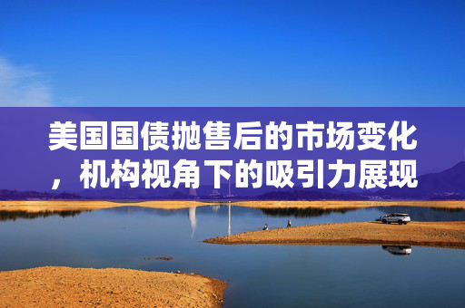 美国国债抛售后的市场变化，机构视角下的吸引力展现