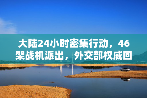 大陆24小时密集行动，46架战机派出，外交部权威回应