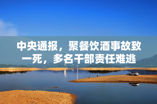 中央通报，聚餐饮酒事故致一死，多名干部责任难逃