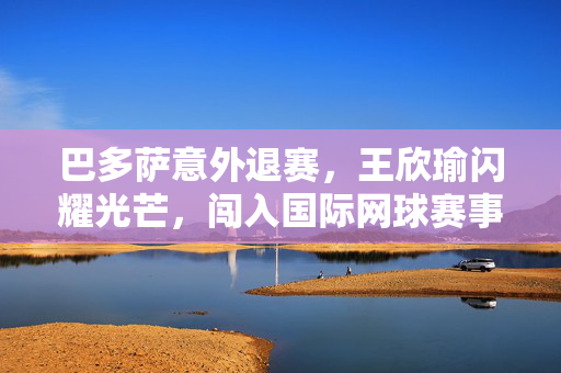 巴多萨意外退赛，王欣瑜闪耀光芒，闯入国际网球赛事四强