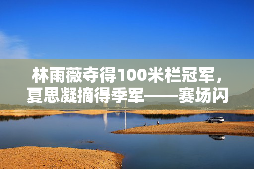 林雨薇夺得100米栏冠军，夏思凝摘得季军——赛场闪耀的荣耀时刻