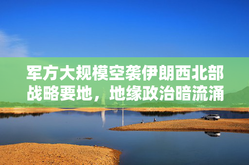 军方大规模空袭伊朗西北部战略要地，地缘政治暗流涌动