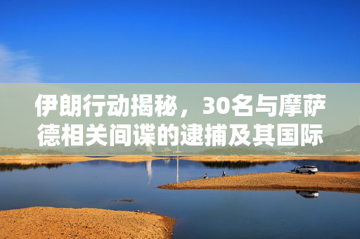 伊朗行动揭秘，30名与摩萨德相关间谍的逮捕及其国际影响分析