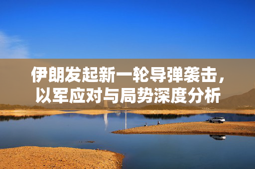 伊朗发起新一轮导弹袭击，以军应对与局势深度分析
