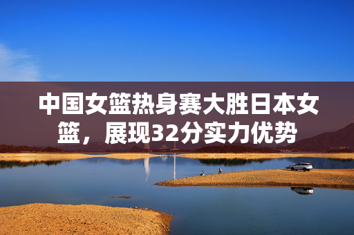 中国女篮热身赛大胜日本女篮，展现32分实力优势