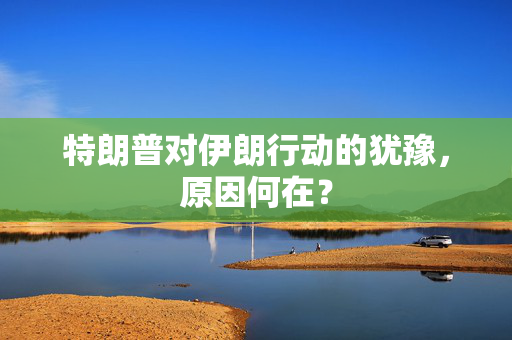 特朗普对伊朗行动的犹豫，原因何在？