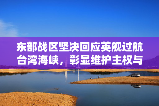 东部战区坚决回应英舰过航台湾海峡，彰显维护主权与和平稳定的坚定立场