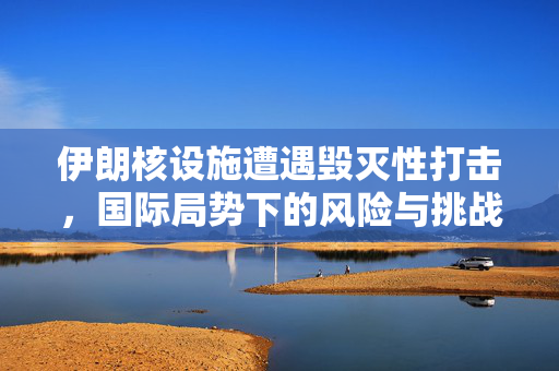 伊朗核设施遭遇毁灭性打击，国际局势下的风险与挑战