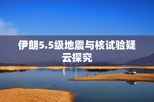 伊朗5.5级地震与核试验疑云探究