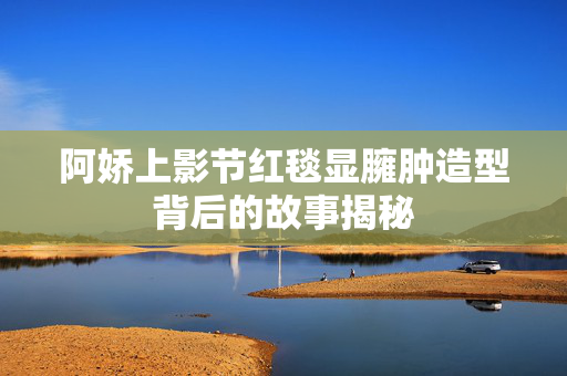 阿娇上影节红毯显臃肿造型背后的故事揭秘