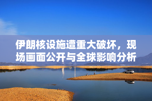 伊朗核设施遭重大破坏，现场画面公开与全球影响分析