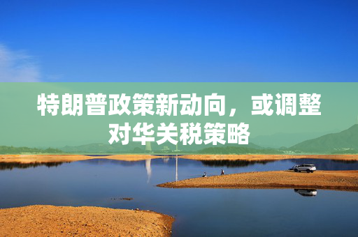 特朗普政策新动向，或调整对华关税策略