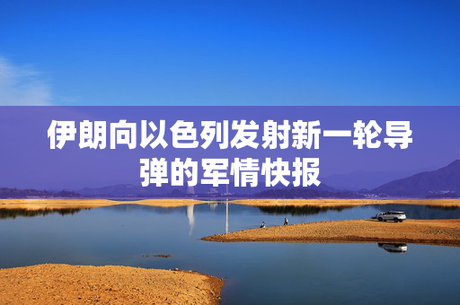 伊朗向以色列发射新一轮导弹的军情快报